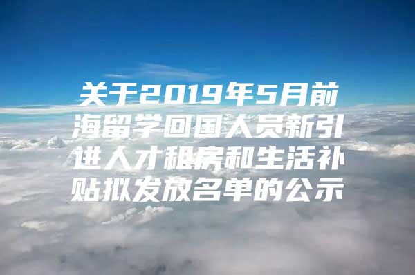 关于2019年5月前海留学回国人员新引进人才租房和生活补贴拟发放名单的公示