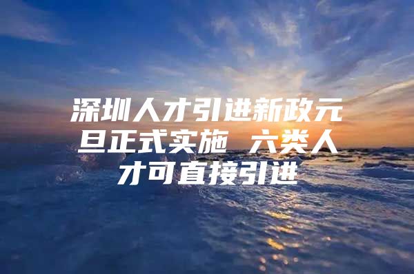 深圳人才引进新政元旦正式实施 六类人才可直接引进