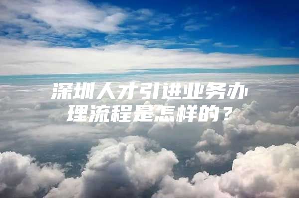 深圳人才引进业务办理流程是怎样的？