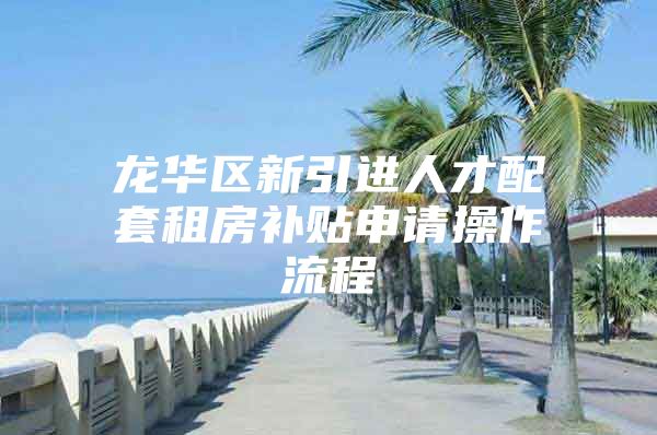 龙华区新引进人才配套租房补贴申请操作流程