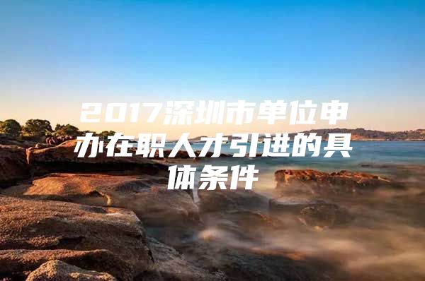 2017深圳市单位申办在职人才引进的具体条件