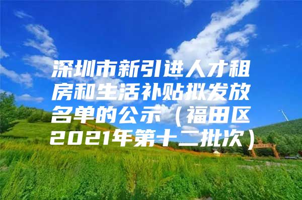 深圳市新引进人才租房和生活补贴拟发放名单的公示（福田区2021年第十二批次）