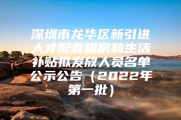 深圳市龙华区新引进人才配套租房和生活补贴拟发放人员名单公示公告（2022年第一批）