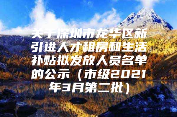 关于深圳市龙华区新引进人才租房和生活补贴拟发放人员名单的公示（市级2021年3月第二批）