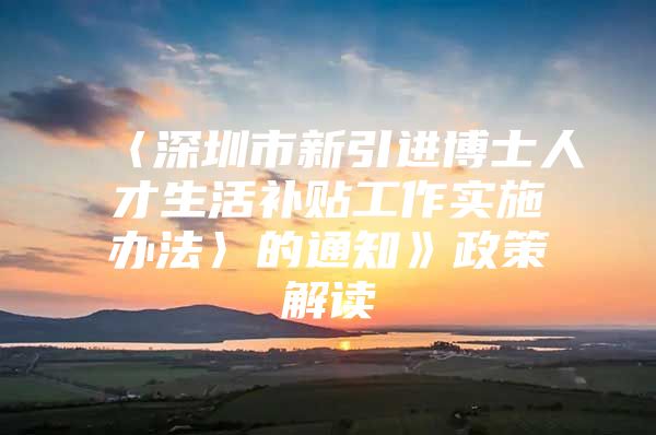 〈深圳市新引进博士人才生活补贴工作实施办法〉的通知》政策解读