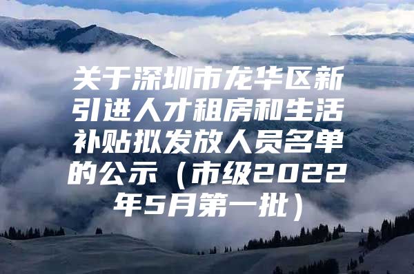 关于深圳市龙华区新引进人才租房和生活补贴拟发放人员名单的公示（市级2022年5月第一批）