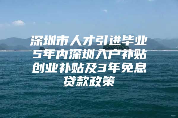 深圳市人才引进毕业5年内深圳入户补贴创业补贴及3年免息贷款政策