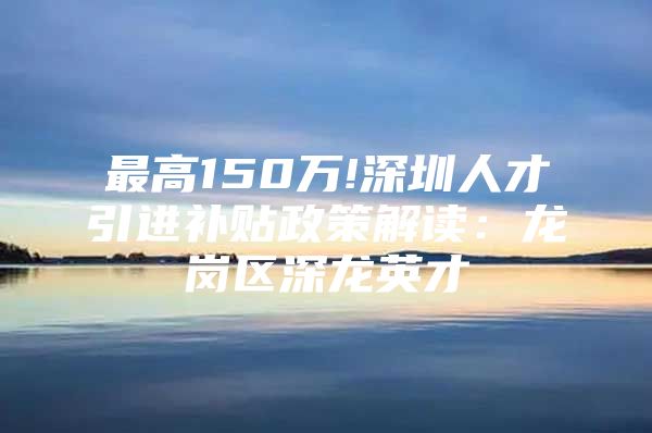 最高150万!深圳人才引进补贴政策解读：龙岗区深龙英才