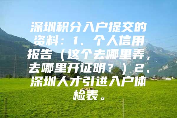 深圳积分入户提交的资料：1、个人信用报告（这个去哪里弄，去哪里开证明？）2、深圳人才引进入户体检表。