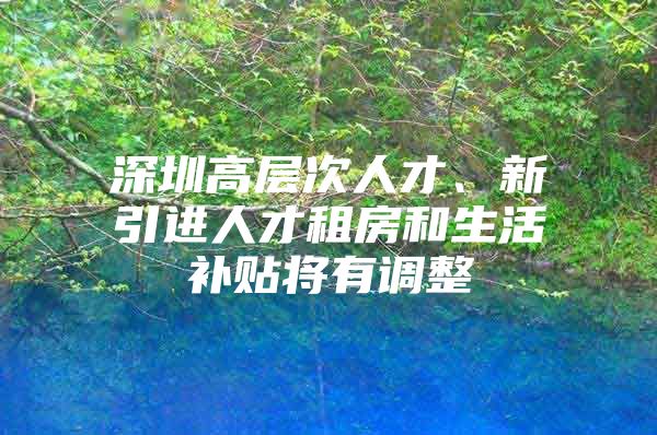 深圳高层次人才、新引进人才租房和生活补贴将有调整