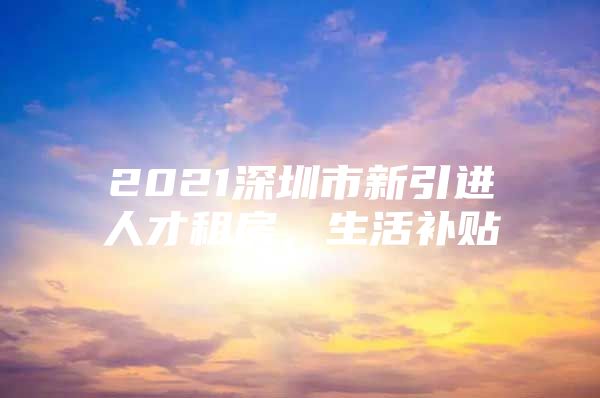 2021深圳市新引进人才租房，生活补贴