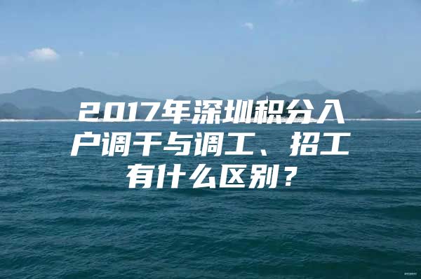 2017年深圳积分入户调干与调工、招工有什么区别？