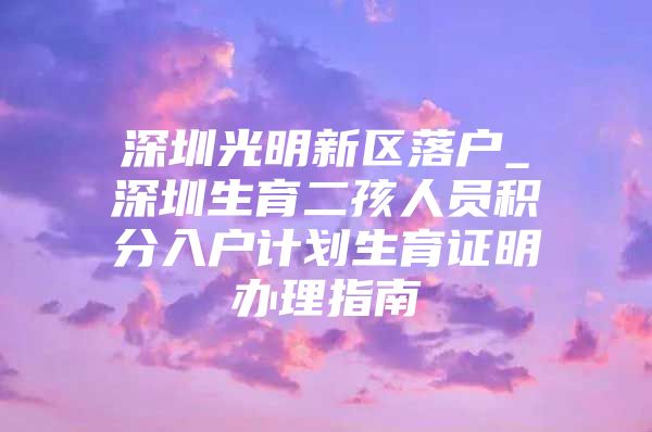 深圳光明新区落户_深圳生育二孩人员积分入户计划生育证明办理指南