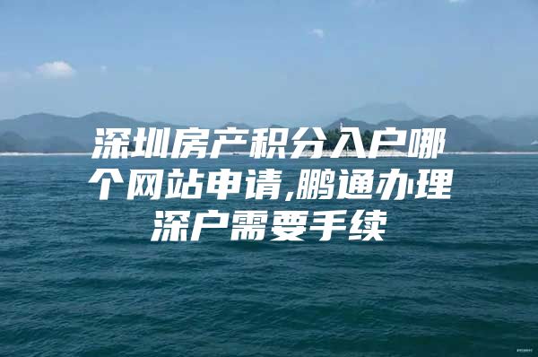 深圳房产积分入户哪个网站申请,鹏通办理深户需要手续