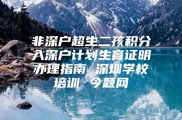 非深户超生二孩积分入深户计划生育证明办理指南 深圳学校培训 今题网