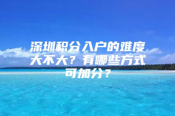 深圳积分入户的难度大不大？有哪些方式可加分？