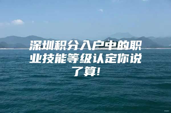 深圳积分入户中的职业技能等级认定你说了算!