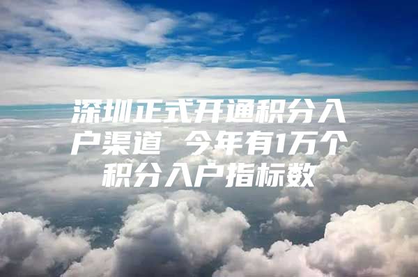 深圳正式开通积分入户渠道 今年有1万个积分入户指标数