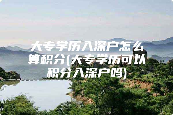 大专学历入深户怎么算积分(大专学历可以积分入深户吗)