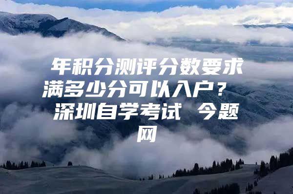 年积分测评分数要求满多少分可以入户？ 深圳自学考试 今题网