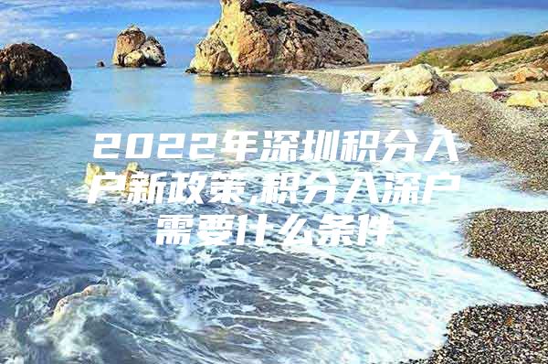 2022年深圳积分入户新政策,积分入深户需要什么条件