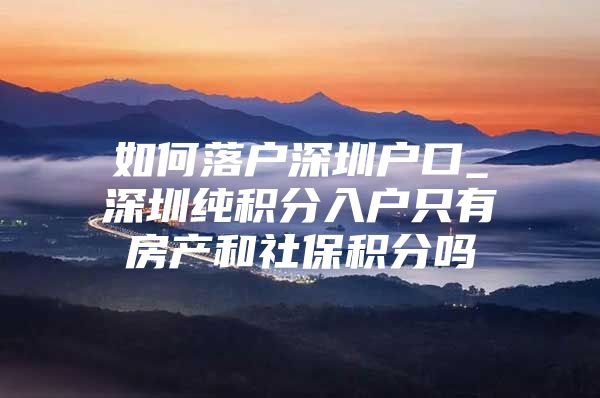 如何落户深圳户口_深圳纯积分入户只有房产和社保积分吗