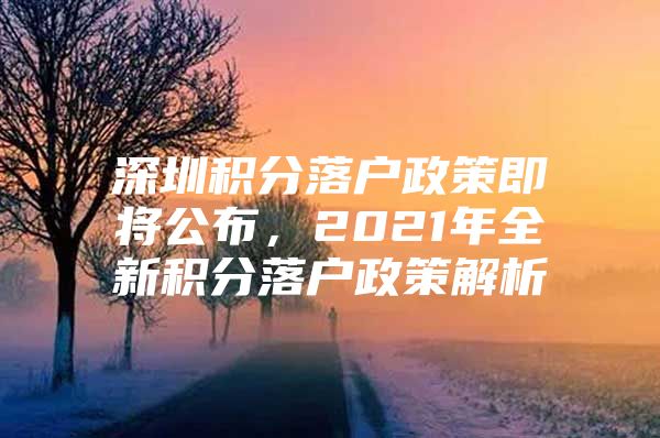 深圳积分落户政策即将公布，2021年全新积分落户政策解析