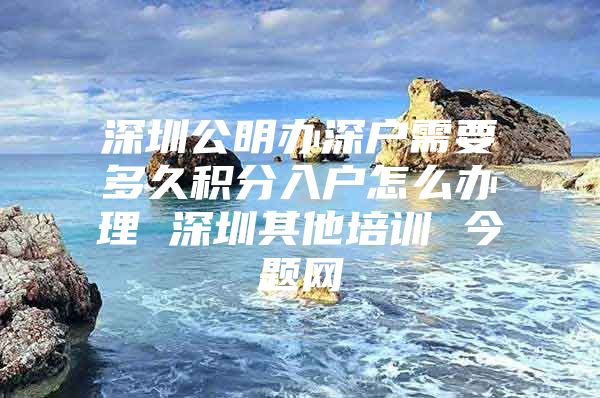 深圳公明办深户需要多久积分入户怎么办理 深圳其他培训 今题网