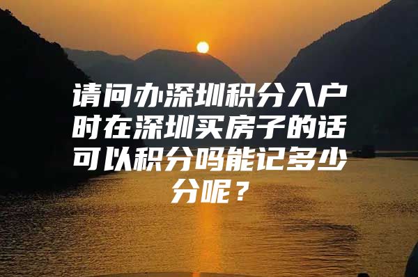 请问办深圳积分入户时在深圳买房子的话可以积分吗能记多少分呢？