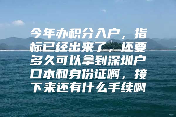 今年办积分入户，指标已经出来了，还要多久可以拿到深圳户口本和身份证啊，接下来还有什么手续啊