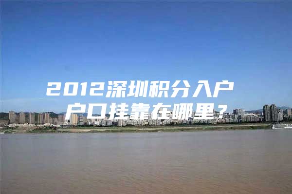 2012深圳积分入户 户口挂靠在哪里？