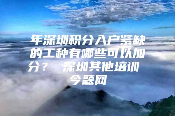 年深圳积分入户紧缺的工种有哪些可以加分？ 深圳其他培训 今题网