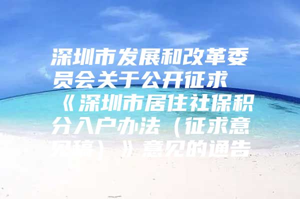 深圳市发展和改革委员会关于公开征求《深圳市居住社保积分入户办法（征求意见稿）》意见的通告