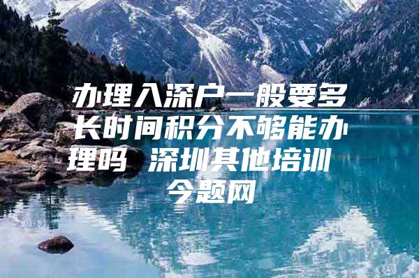 办理入深户一般要多长时间积分不够能办理吗 深圳其他培训 今题网