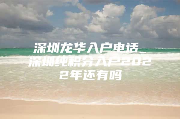 深圳龙华入户电话_深圳纯积分入户2022年还有吗