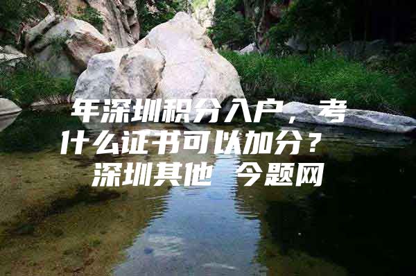 年深圳积分入户，考什么证书可以加分？ 深圳其他 今题网