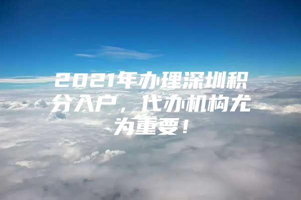 2021年办理深圳积分入户，代办机构尤为重要！