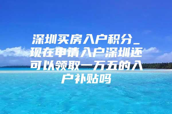 深圳买房入户积分_现在申请入户深圳还可以领取一万五的入户补贴吗