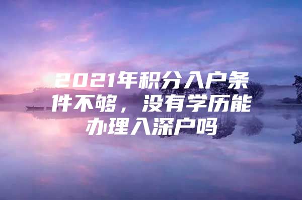 2021年积分入户条件不够，没有学历能办理入深户吗