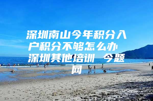 深圳南山今年积分入户积分不够怎么办 深圳其他培训 今题网