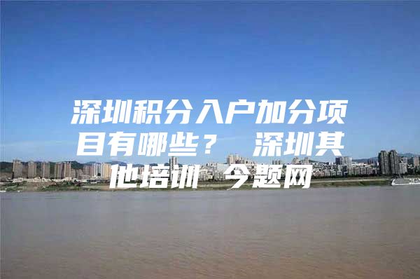 深圳积分入户加分项目有哪些？ 深圳其他培训 今题网