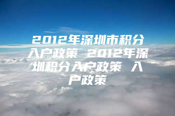 2012年深圳市积分入户政策 2012年深圳积分入户政策 入户政策