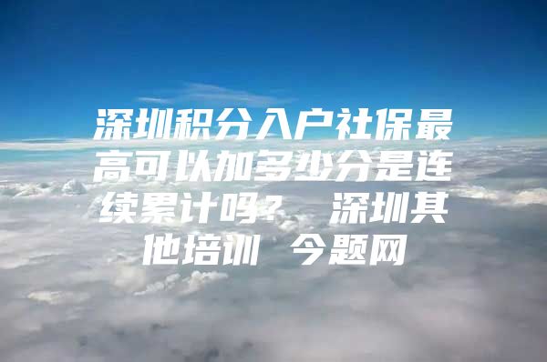 深圳积分入户社保最高可以加多少分是连续累计吗？ 深圳其他培训 今题网