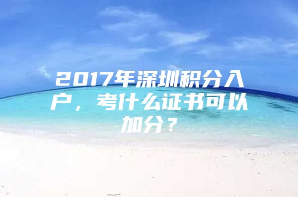 2017年深圳积分入户，考什么证书可以加分？