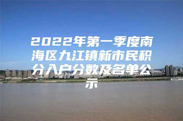 2022年第一季度南海区九江镇新市民积分入户分数及名单公示