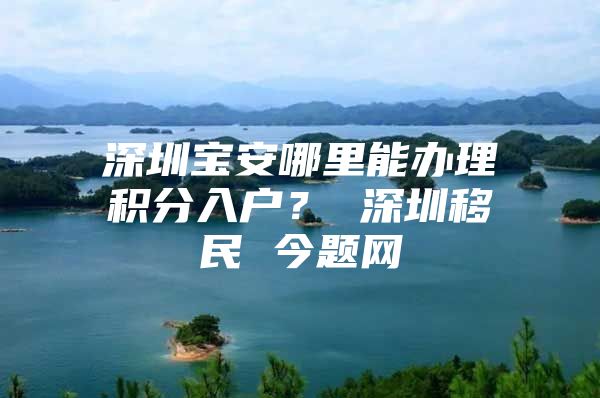 深圳宝安哪里能办理积分入户？ 深圳移民 今题网