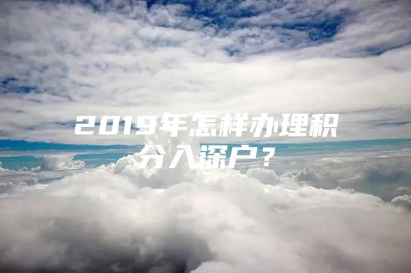 2019年怎样办理积分入深户？