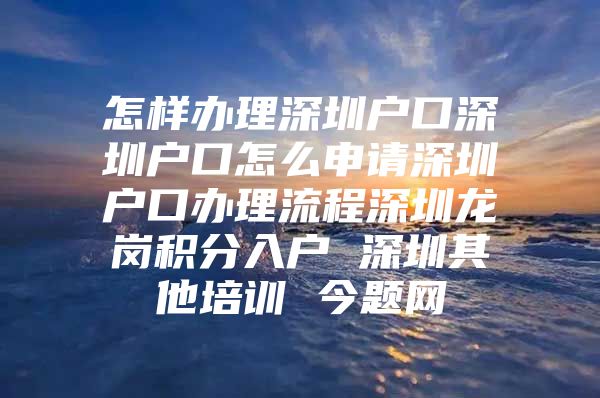 怎样办理深圳户口深圳户口怎么申请深圳户口办理流程深圳龙岗积分入户 深圳其他培训 今题网