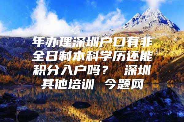 年办理深圳户口有非全日制本科学历还能积分入户吗？ 深圳其他培训 今题网