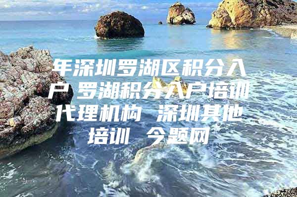 年深圳罗湖区积分入户　罗湖积分入户培训代理机构 深圳其他培训 今题网